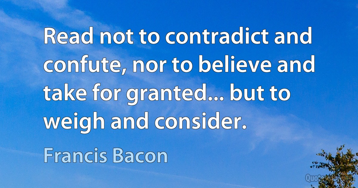 Read not to contradict and confute, nor to believe and take for granted... but to weigh and consider. (Francis Bacon)