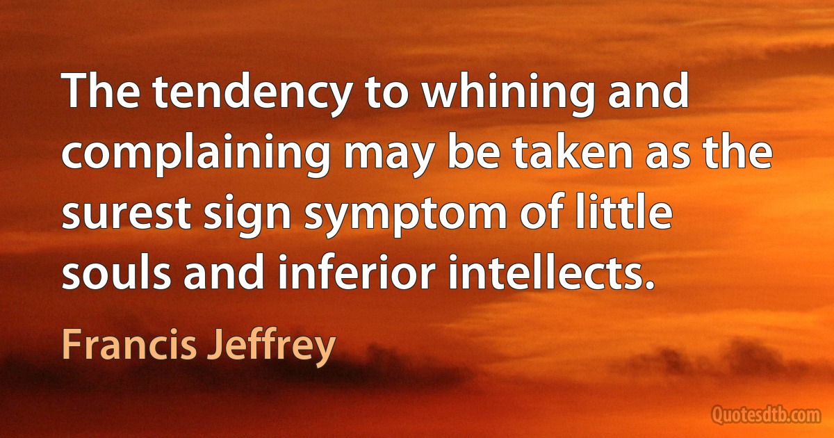 The tendency to whining and complaining may be taken as the surest sign symptom of little souls and inferior intellects. (Francis Jeffrey)