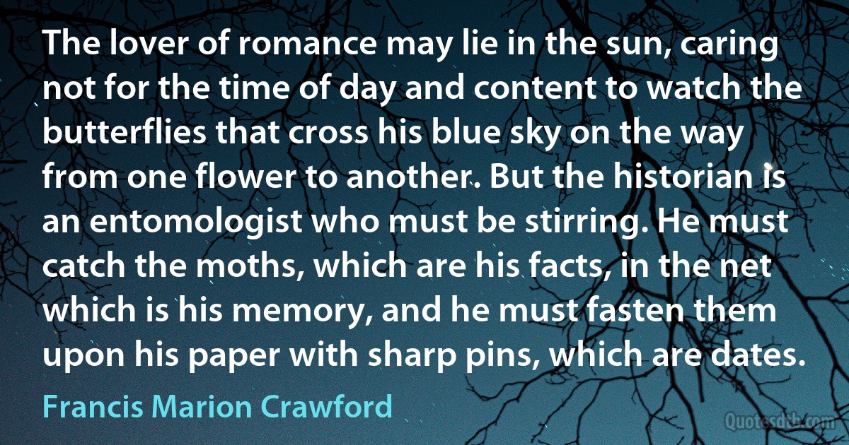 The lover of romance may lie in the sun, caring not for the time of day and content to watch the butterflies that cross his blue sky on the way from one flower to another. But the historian is an entomologist who must be stirring. He must catch the moths, which are his facts, in the net which is his memory, and he must fasten them upon his paper with sharp pins, which are dates. (Francis Marion Crawford)