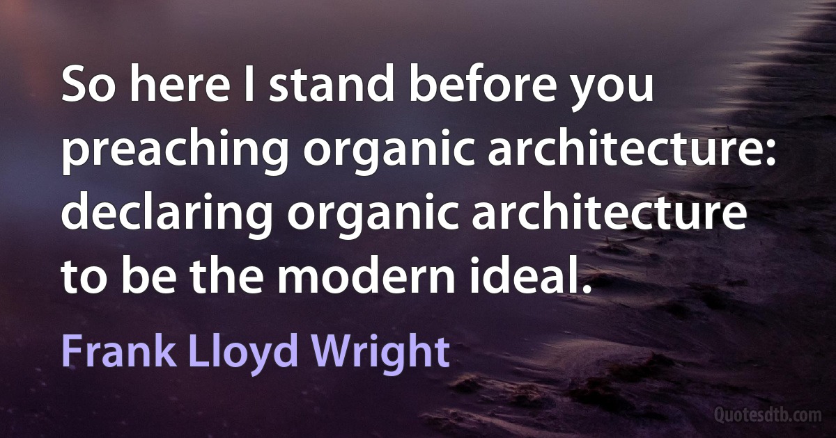 So here I stand before you preaching organic architecture: declaring organic architecture to be the modern ideal. (Frank Lloyd Wright)