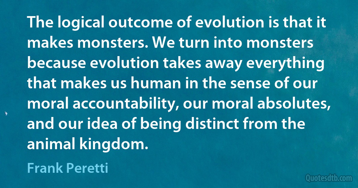 The logical outcome of evolution is that it makes monsters. We turn into monsters because evolution takes away everything that makes us human in the sense of our moral accountability, our moral absolutes, and our idea of being distinct from the animal kingdom. (Frank Peretti)