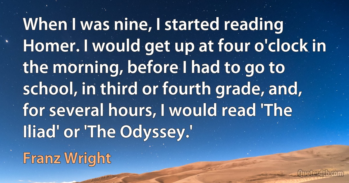 When I was nine, I started reading Homer. I would get up at four o'clock in the morning, before I had to go to school, in third or fourth grade, and, for several hours, I would read 'The Iliad' or 'The Odyssey.' (Franz Wright)