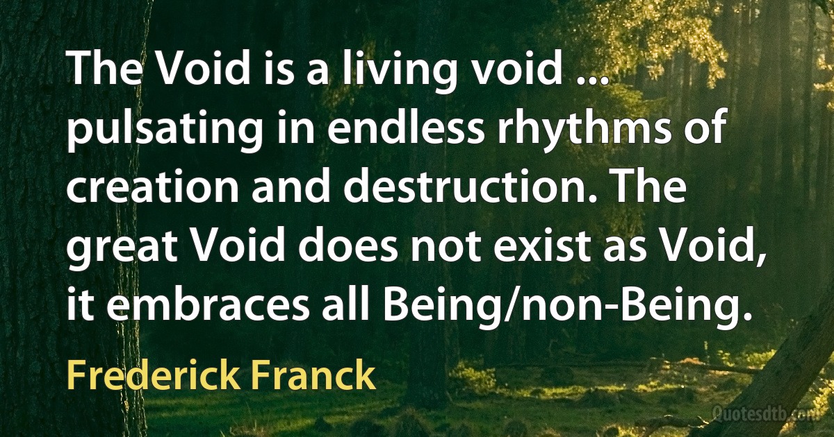 The Void is a living void ... pulsating in endless rhythms of creation and destruction. The great Void does not exist as Void, it embraces all Being/non-Being. (Frederick Franck)