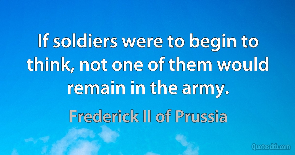 If soldiers were to begin to think, not one of them would remain in the army. (Frederick II of Prussia)