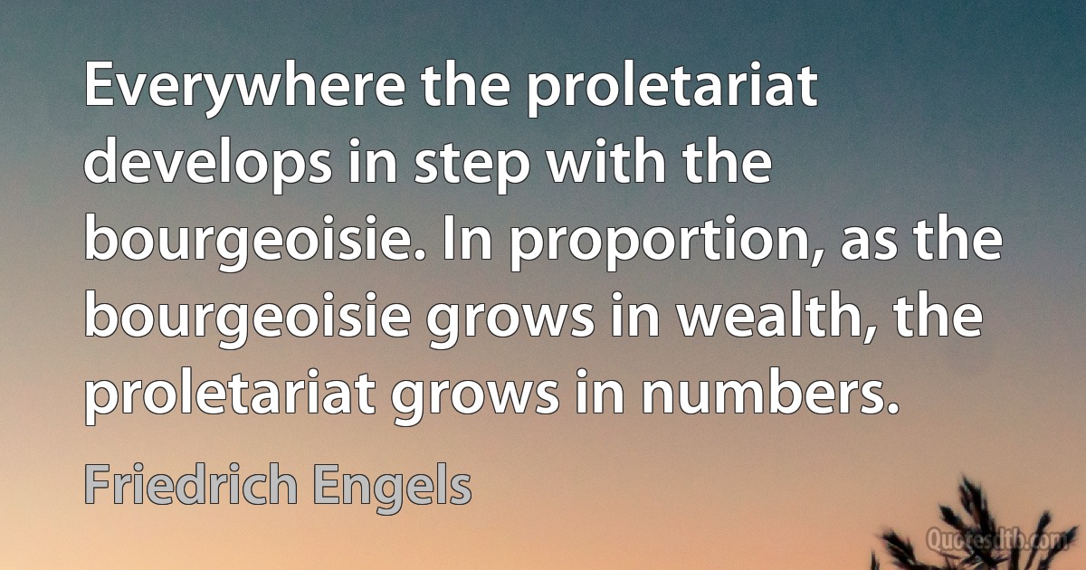 Everywhere the proletariat develops in step with the bourgeoisie. In proportion, as the bourgeoisie grows in wealth, the proletariat grows in numbers. (Friedrich Engels)