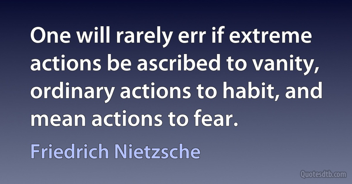 One will rarely err if extreme actions be ascribed to vanity, ordinary actions to habit, and mean actions to fear. (Friedrich Nietzsche)