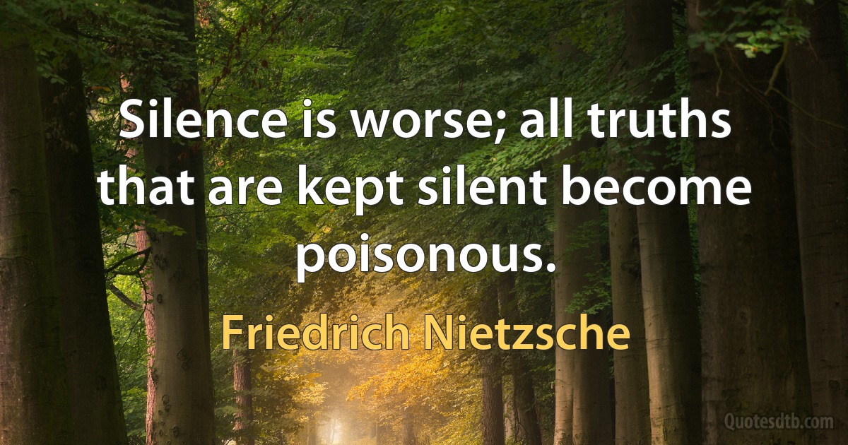 Silence is worse; all truths that are kept silent become poisonous. (Friedrich Nietzsche)