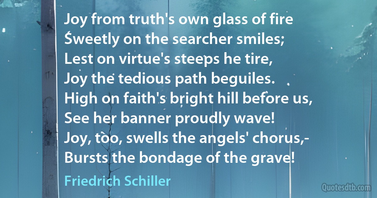 Joy from truth's own glass of fire
Sweetly on the searcher smiles;
Lest on virtue's steeps he tire,
Joy the tedious path beguiles.
High on faith's bright hill before us,
See her banner proudly wave!
Joy, too, swells the angels' chorus,-
Bursts the bondage of the grave! (Friedrich Schiller)