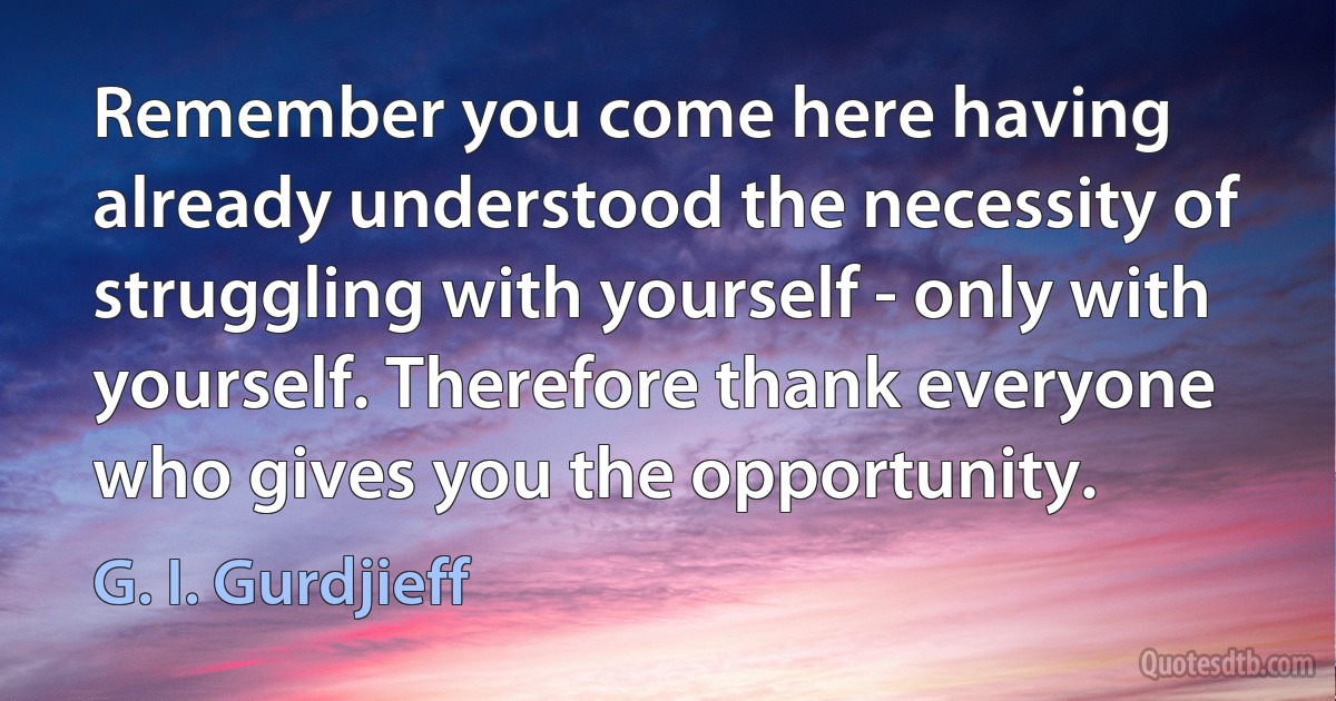 Remember you come here having already understood the necessity of struggling with yourself - only with yourself. Therefore thank everyone who gives you the opportunity. (G. I. Gurdjieff)