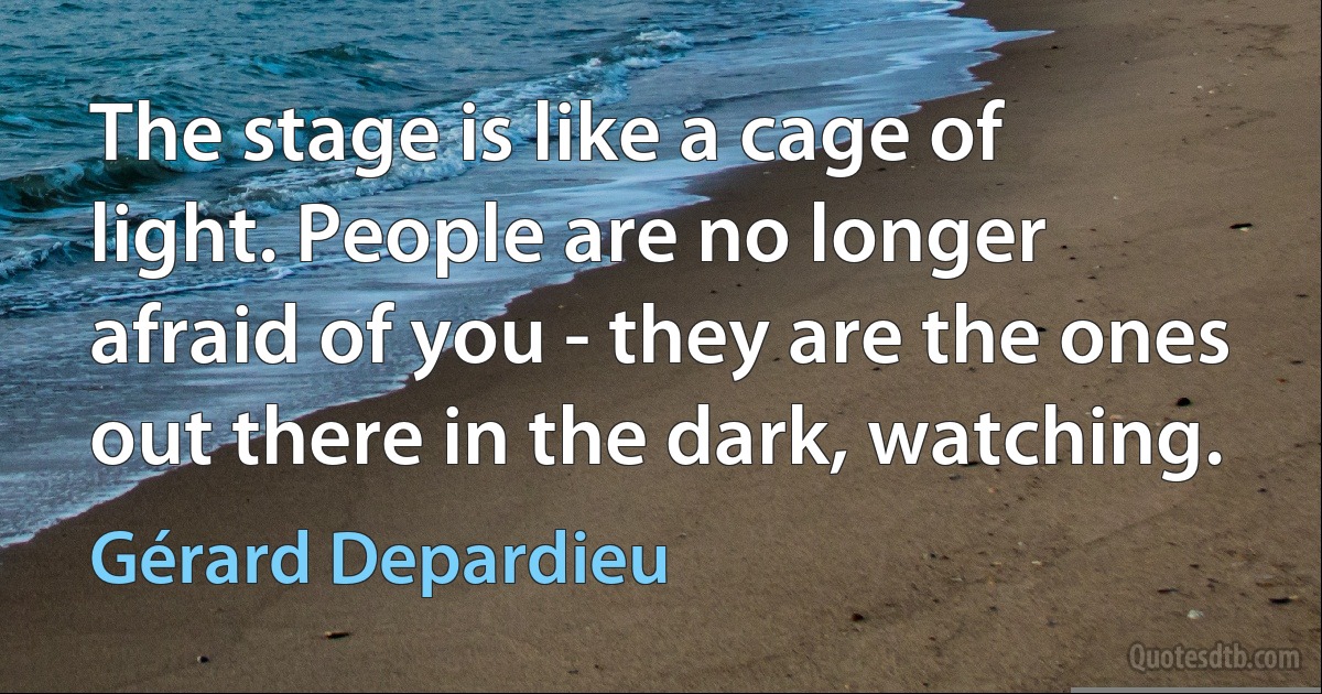 The stage is like a cage of light. People are no longer afraid of you - they are the ones out there in the dark, watching. (Gérard Depardieu)