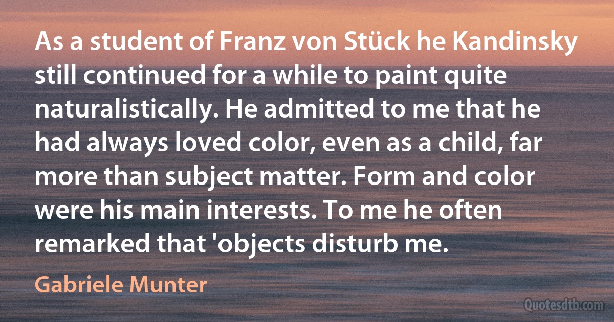 As a student of Franz von Stück he Kandinsky still continued for a while to paint quite naturalistically. He admitted to me that he had always loved color, even as a child, far more than subject matter. Form and color were his main interests. To me he often remarked that 'objects disturb me. (Gabriele Munter)