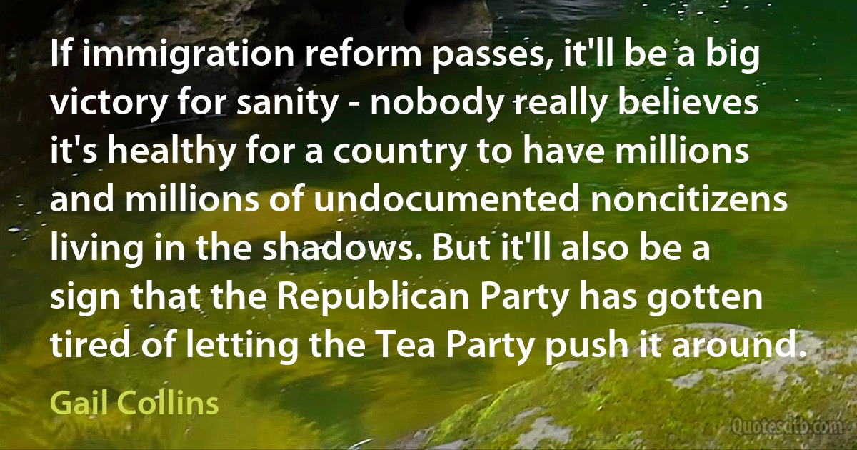 If immigration reform passes, it'll be a big victory for sanity - nobody really believes it's healthy for a country to have millions and millions of undocumented noncitizens living in the shadows. But it'll also be a sign that the Republican Party has gotten tired of letting the Tea Party push it around. (Gail Collins)