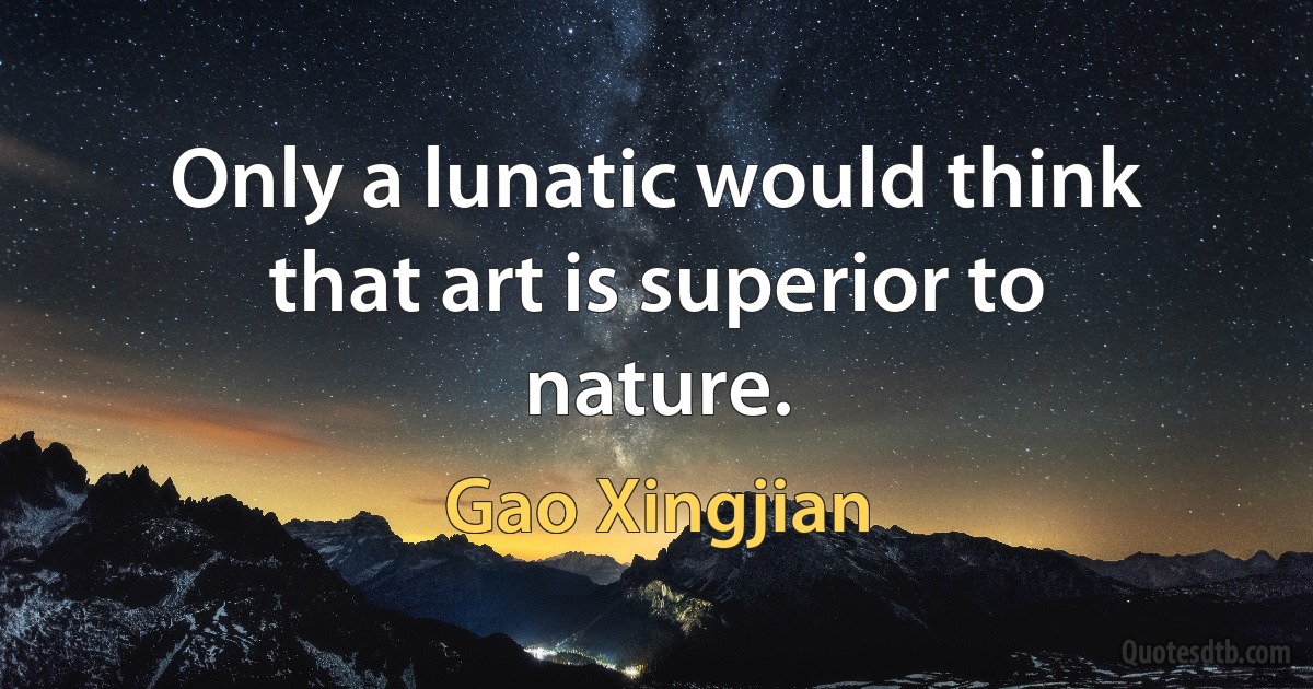 Only a lunatic would think that art is superior to nature. (Gao Xingjian)