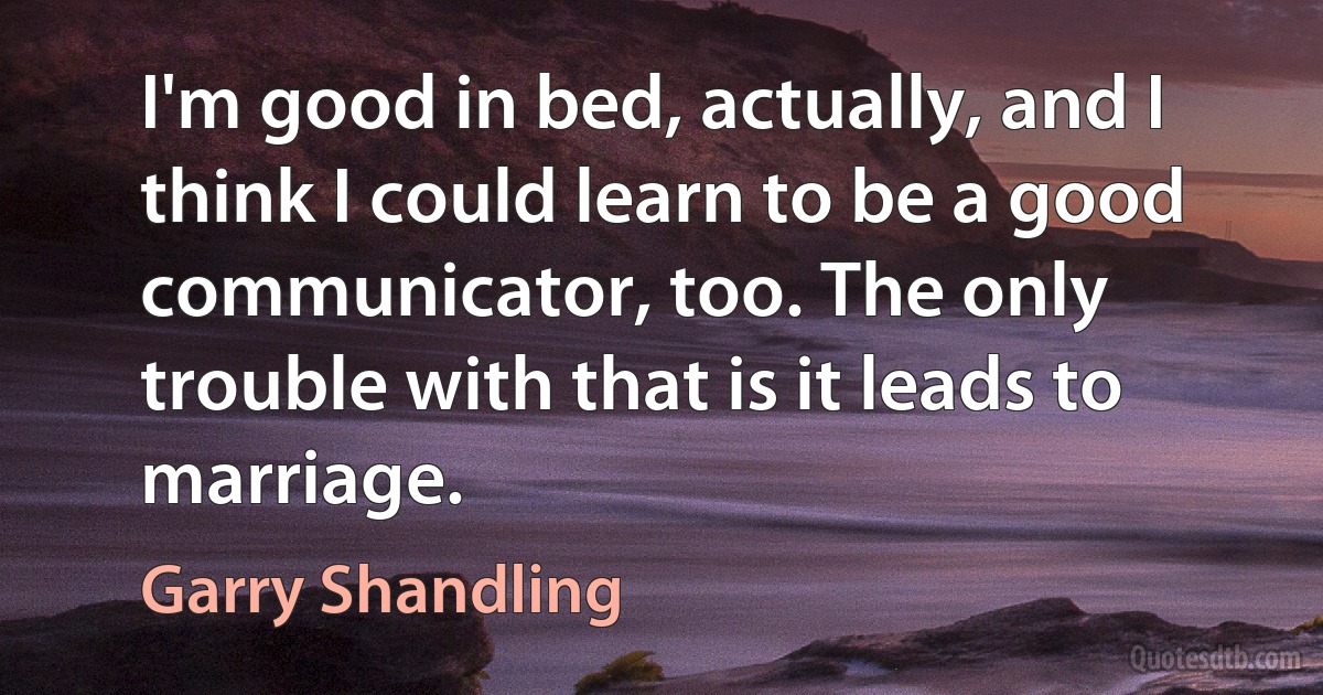 I'm good in bed, actually, and I think I could learn to be a good communicator, too. The only trouble with that is it leads to marriage. (Garry Shandling)