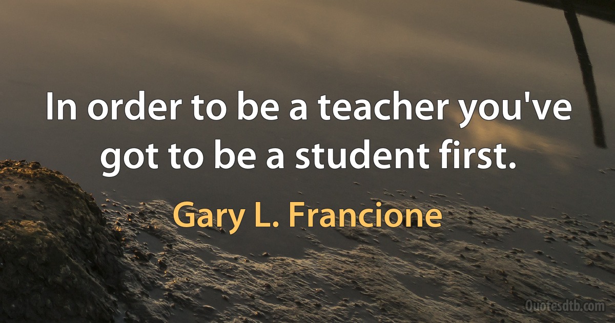 In order to be a teacher you've got to be a student first. (Gary L. Francione)