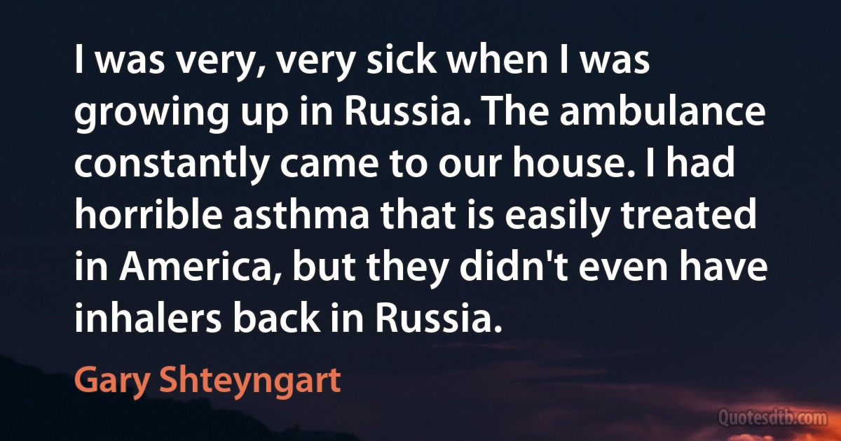 I was very, very sick when I was growing up in Russia. The ambulance constantly came to our house. I had horrible asthma that is easily treated in America, but they didn't even have inhalers back in Russia. (Gary Shteyngart)