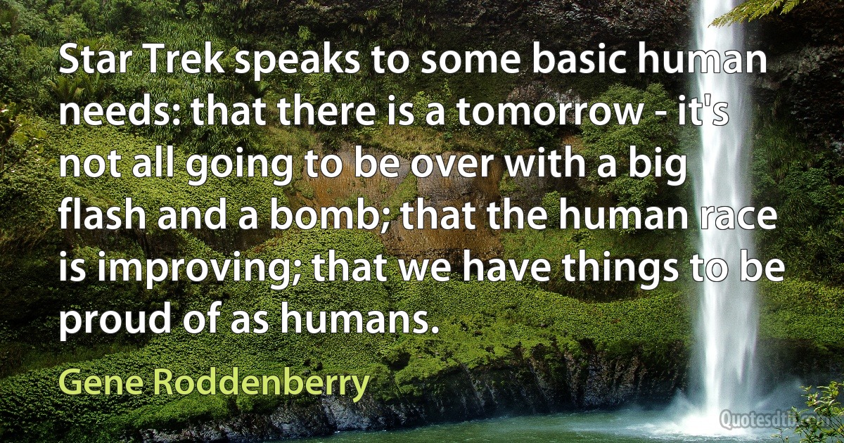 Star Trek speaks to some basic human needs: that there is a tomorrow - it's not all going to be over with a big flash and a bomb; that the human race is improving; that we have things to be proud of as humans. (Gene Roddenberry)