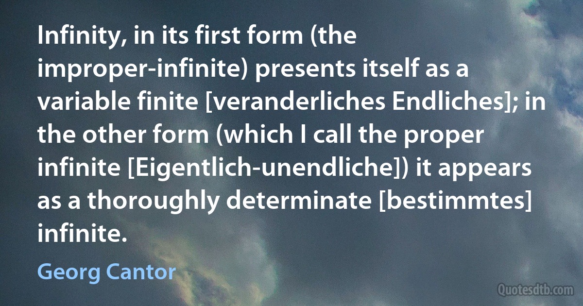 Infinity, in its first form (the improper-infinite) presents itself as a variable finite [veranderliches Endliches]; in the other form (which I call the proper infinite [Eigentlich-unendliche]) it appears as a thoroughly determinate [bestimmtes] infinite. (Georg Cantor)