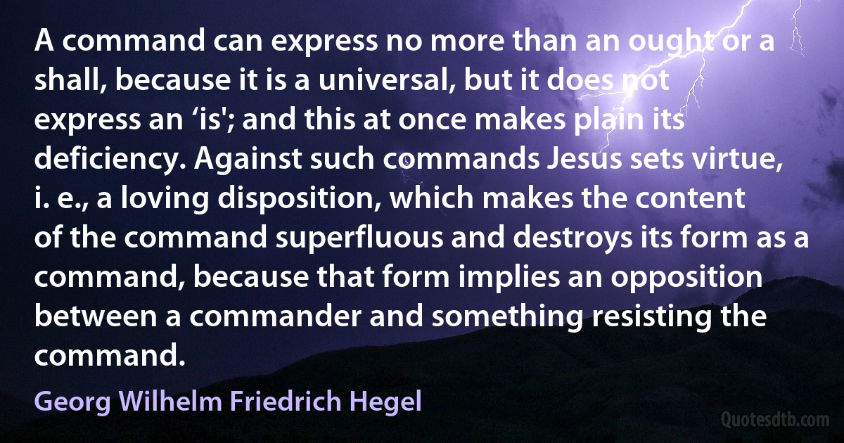 A command can express no more than an ought or a shall, because it is a universal, but it does not express an ‘is'; and this at once makes plain its deficiency. Against such commands Jesus sets virtue, i. e., a loving disposition, which makes the content of the command superfluous and destroys its form as a command, because that form implies an opposition between a commander and something resisting the command. (Georg Wilhelm Friedrich Hegel)