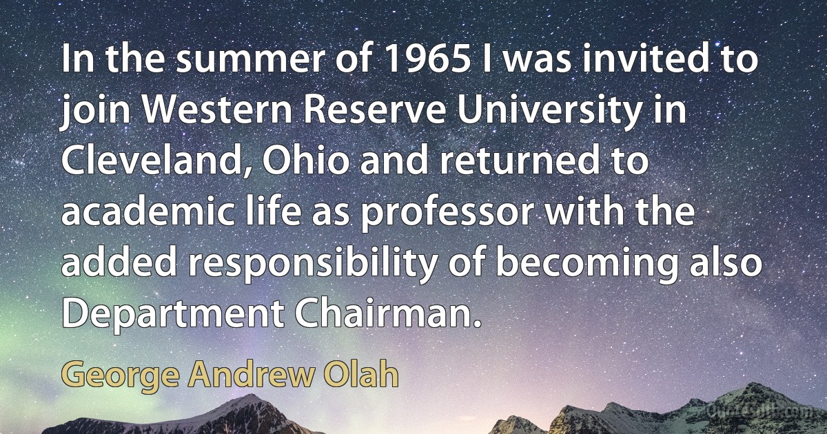 In the summer of 1965 I was invited to join Western Reserve University in Cleveland, Ohio and returned to academic life as professor with the added responsibility of becoming also Department Chairman. (George Andrew Olah)