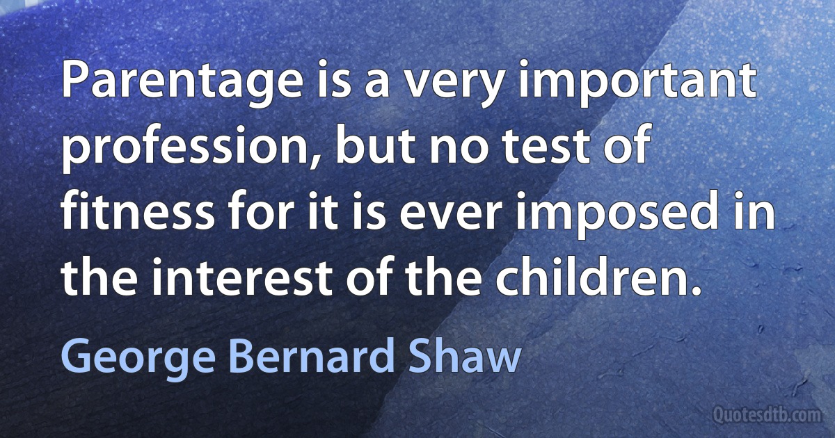 Parentage is a very important profession, but no test of fitness for it is ever imposed in the interest of the children. (George Bernard Shaw)