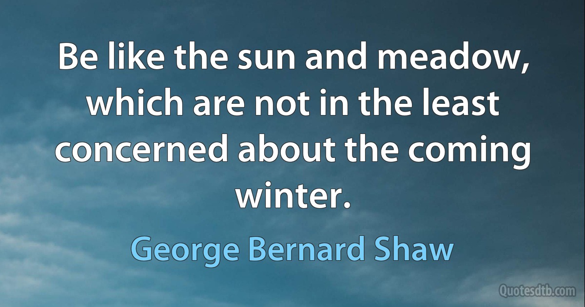 Be like the sun and meadow, which are not in the least concerned about the coming winter. (George Bernard Shaw)