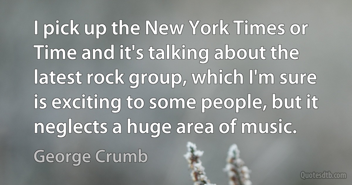 I pick up the New York Times or Time and it's talking about the latest rock group, which I'm sure is exciting to some people, but it neglects a huge area of music. (George Crumb)