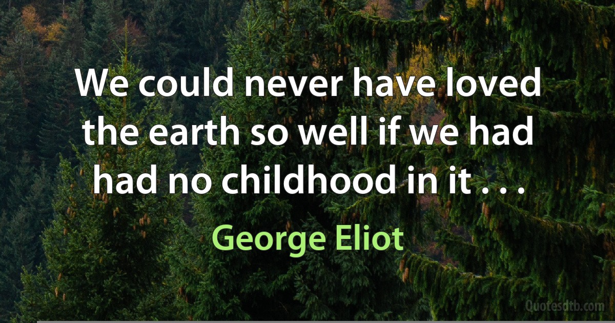 We could never have loved the earth so well if we had had no childhood in it . . . (George Eliot)