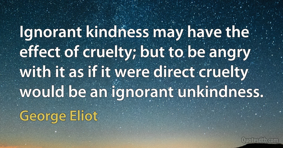 Ignorant kindness may have the effect of cruelty; but to be angry with it as if it were direct cruelty would be an ignorant unkindness. (George Eliot)