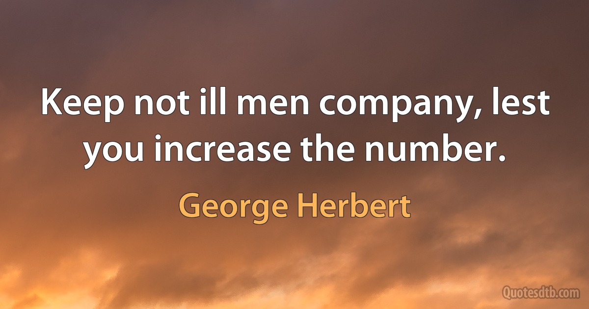 Keep not ill men company, lest you increase the number. (George Herbert)