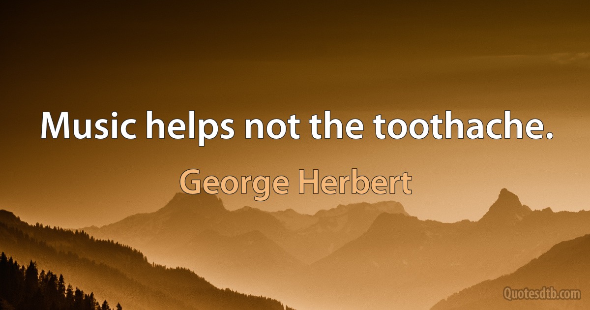 Music helps not the toothache. (George Herbert)