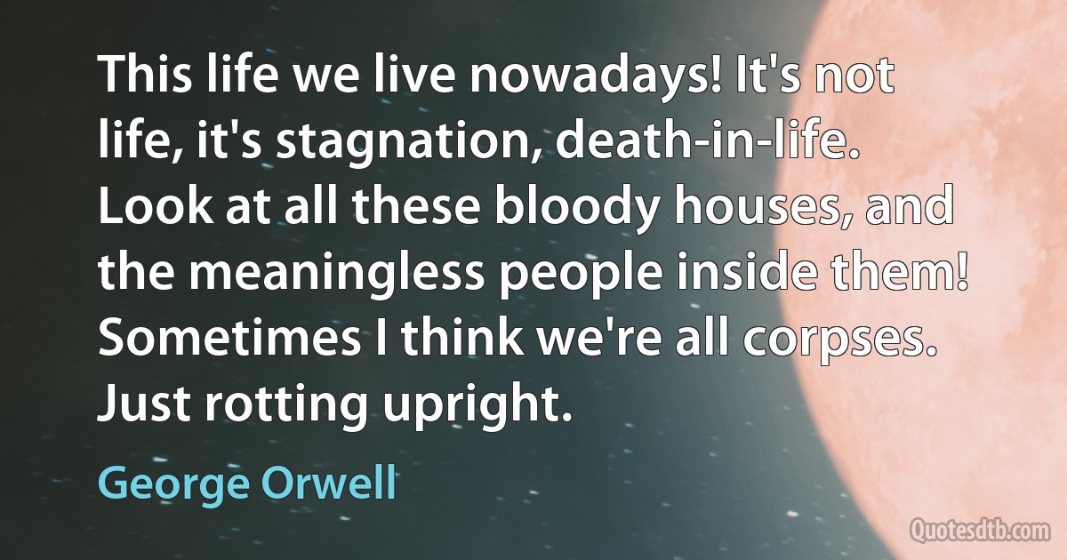 This life we live nowadays! It's not life, it's stagnation, death-in-life. Look at all these bloody houses, and the meaningless people inside them! Sometimes I think we're all corpses. Just rotting upright. (George Orwell)