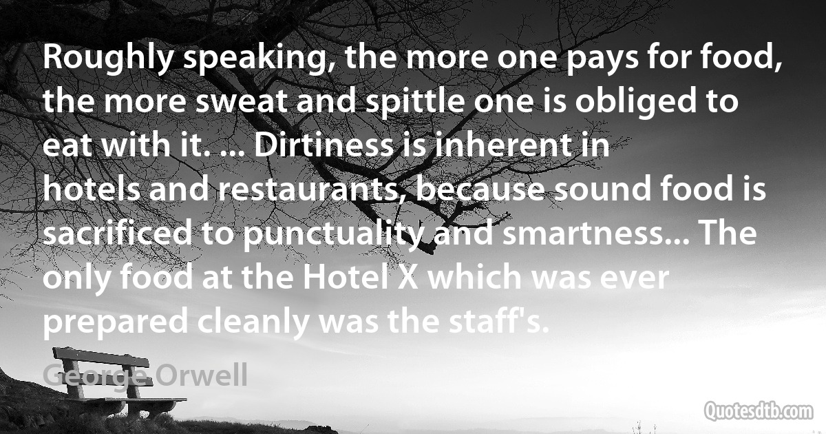 Roughly speaking, the more one pays for food, the more sweat and spittle one is obliged to eat with it. ... Dirtiness is inherent in hotels and restaurants, because sound food is sacrificed to punctuality and smartness... The only food at the Hotel X which was ever prepared cleanly was the staff's. (George Orwell)