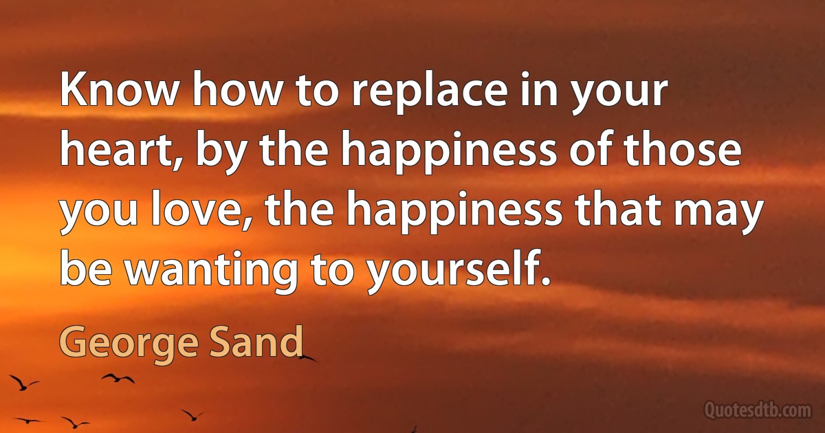 Know how to replace in your heart, by the happiness of those you love, the happiness that may be wanting to yourself. (George Sand)