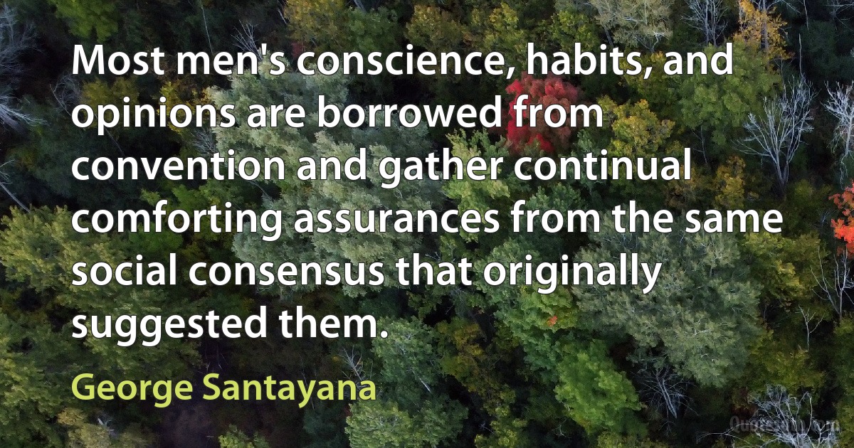 Most men's conscience, habits, and opinions are borrowed from convention and gather continual comforting assurances from the same social consensus that originally suggested them. (George Santayana)