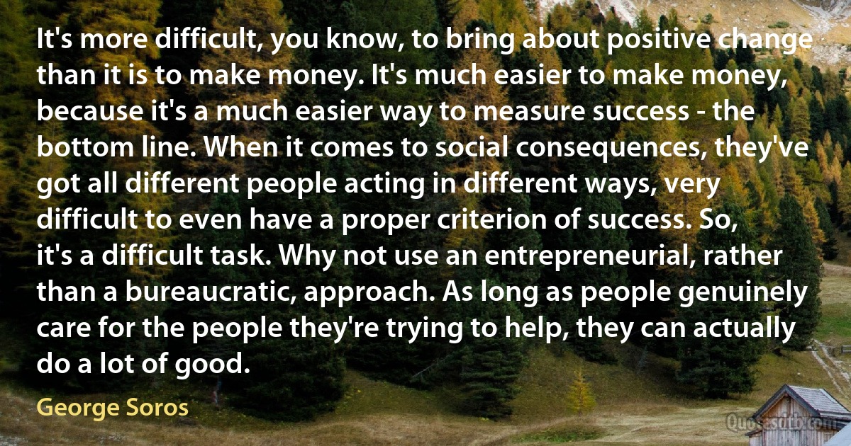 It's more difficult, you know, to bring about positive change than it is to make money. It's much easier to make money, because it's a much easier way to measure success - the bottom line. When it comes to social consequences, they've got all different people acting in different ways, very difficult to even have a proper criterion of success. So, it's a difficult task. Why not use an entrepreneurial, rather than a bureaucratic, approach. As long as people genuinely care for the people they're trying to help, they can actually do a lot of good. (George Soros)