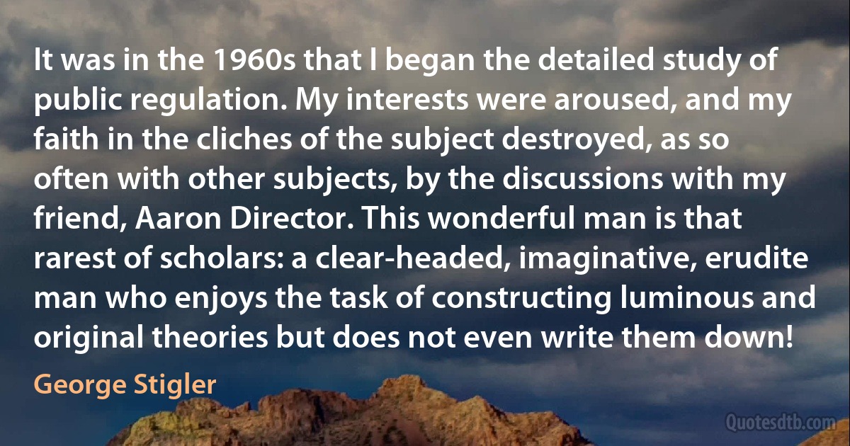 It was in the 1960s that I began the detailed study of public regulation. My interests were aroused, and my faith in the cliches of the subject destroyed, as so often with other subjects, by the discussions with my friend, Aaron Director. This wonderful man is that rarest of scholars: a clear-headed, imaginative, erudite man who enjoys the task of constructing luminous and original theories but does not even write them down! (George Stigler)