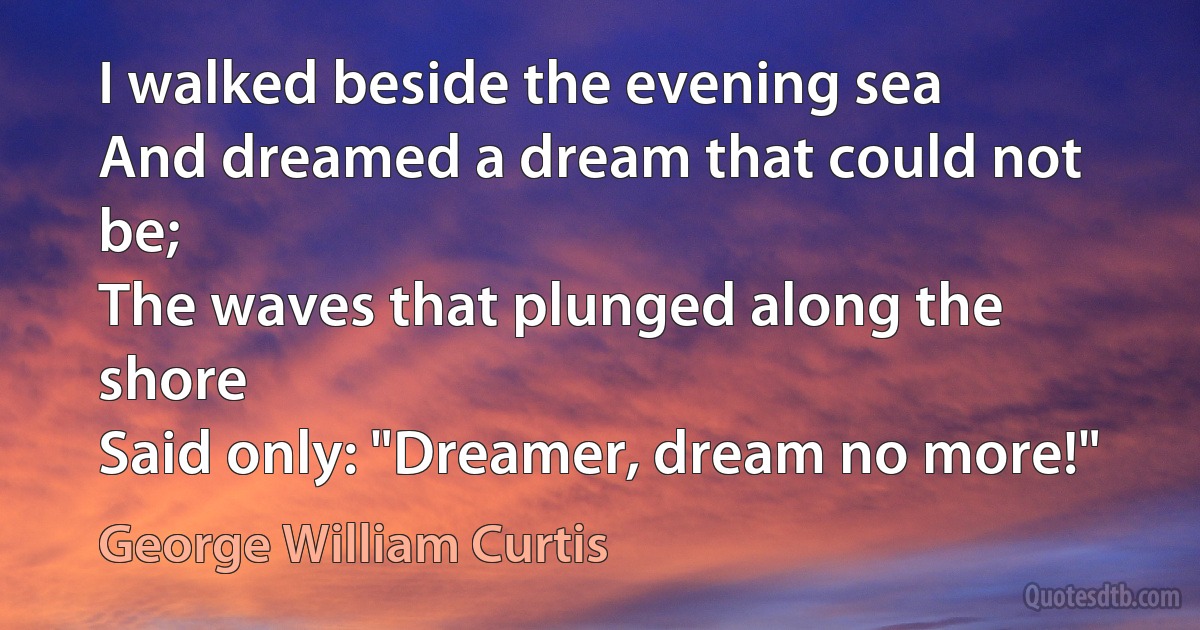 I walked beside the evening sea
And dreamed a dream that could not be;
The waves that plunged along the shore
Said only: "Dreamer, dream no more!" (George William Curtis)