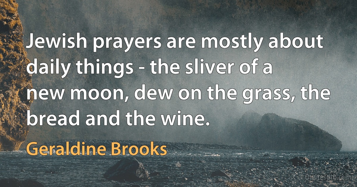 Jewish prayers are mostly about daily things - the sliver of a new moon, dew on the grass, the bread and the wine. (Geraldine Brooks)