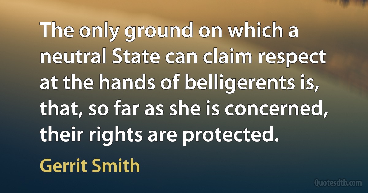 The only ground on which a neutral State can claim respect at the hands of belligerents is, that, so far as she is concerned, their rights are protected. (Gerrit Smith)