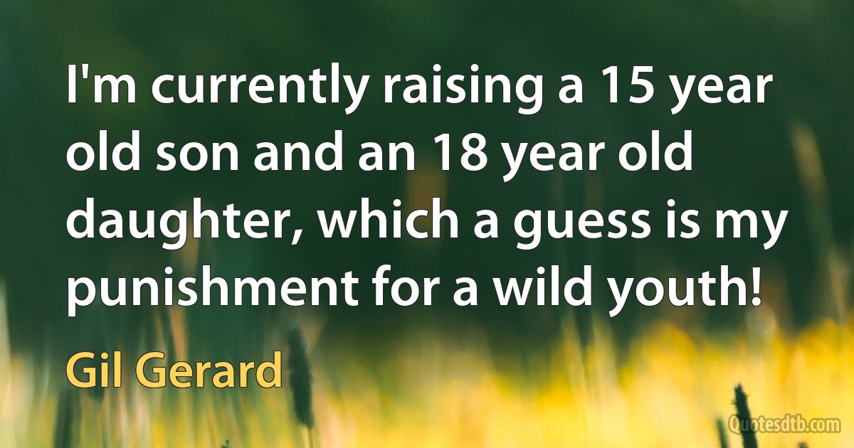 I'm currently raising a 15 year old son and an 18 year old daughter, which a guess is my punishment for a wild youth! (Gil Gerard)