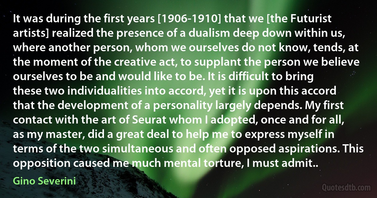 It was during the first years [1906-1910] that we [the Futurist artists] realized the presence of a dualism deep down within us, where another person, whom we ourselves do not know, tends, at the moment of the creative act, to supplant the person we believe ourselves to be and would like to be. It is difficult to bring these two individualities into accord, yet it is upon this accord that the development of a personality largely depends. My first contact with the art of Seurat whom I adopted, once and for all, as my master, did a great deal to help me to express myself in terms of the two simultaneous and often opposed aspirations. This opposition caused me much mental torture, I must admit.. (Gino Severini)