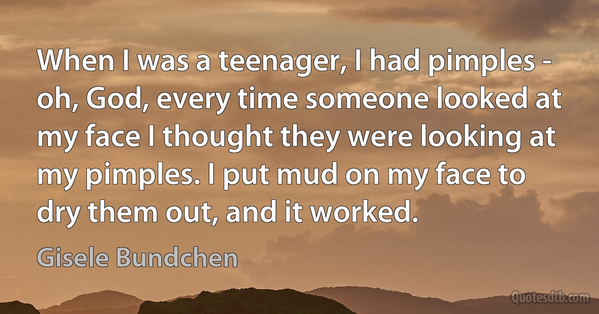 When I was a teenager, I had pimples - oh, God, every time someone looked at my face I thought they were looking at my pimples. I put mud on my face to dry them out, and it worked. (Gisele Bundchen)