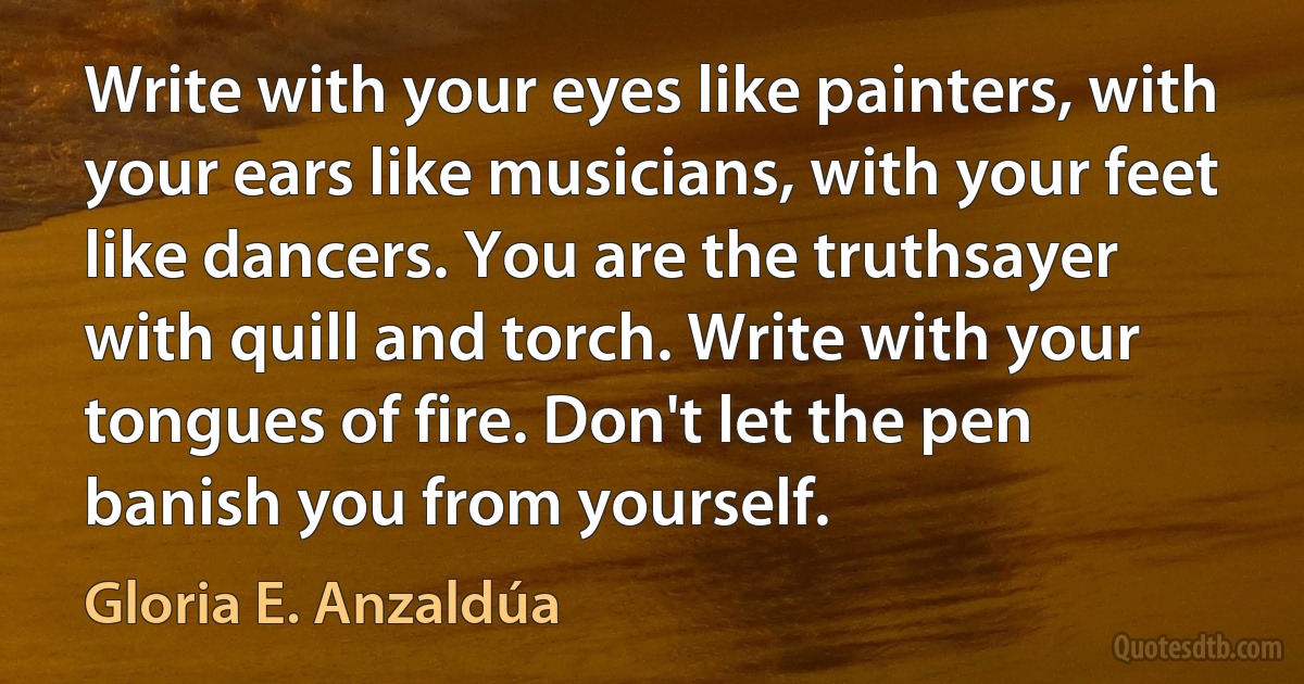 Write with your eyes like painters, with your ears like musicians, with your feet like dancers. You are the truthsayer with quill and torch. Write with your tongues of fire. Don't let the pen banish you from yourself. (Gloria E. Anzaldúa)