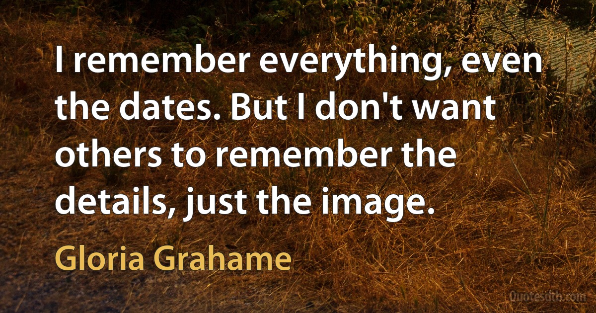 I remember everything, even the dates. But I don't want others to remember the details, just the image. (Gloria Grahame)