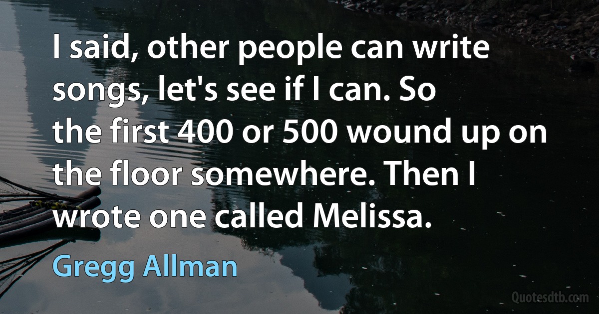 I said, other people can write songs, let's see if I can. So the first 400 or 500 wound up on the floor somewhere. Then I wrote one called Melissa. (Gregg Allman)