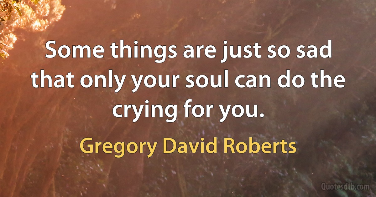 Some things are just so sad that only your soul can do the crying for you. (Gregory David Roberts)