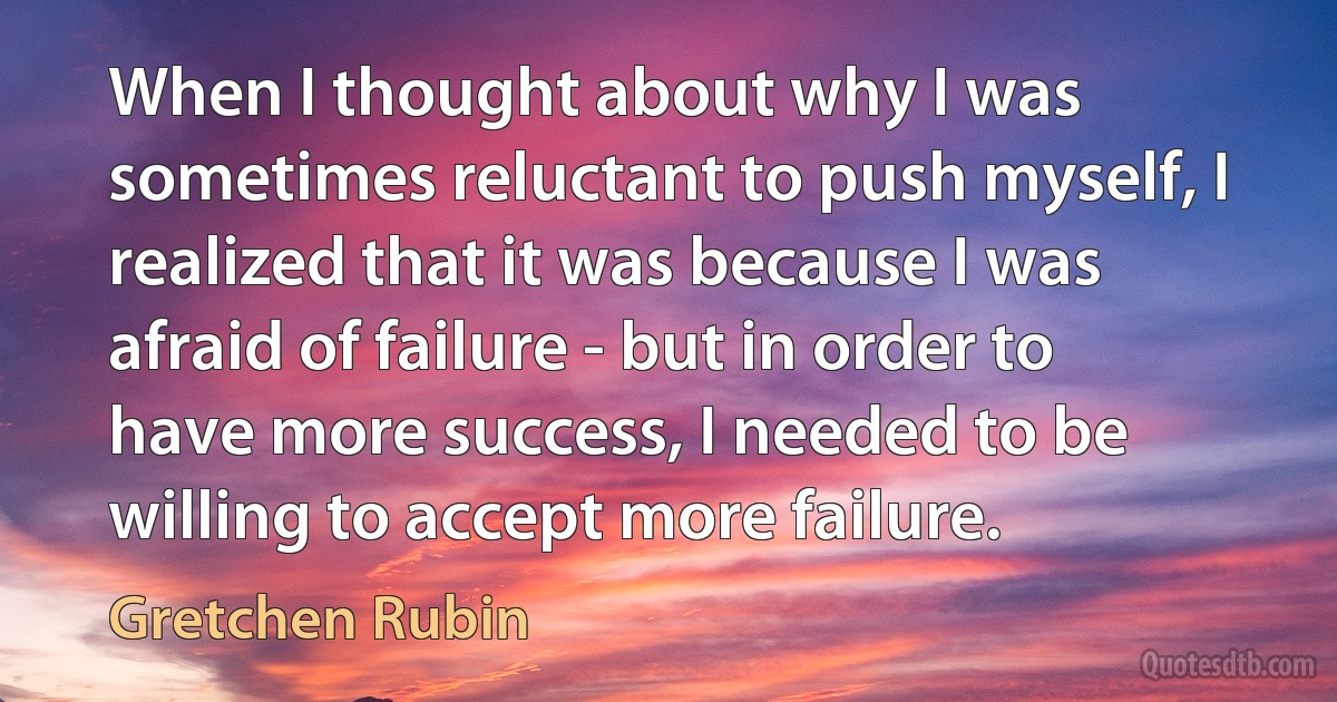 When I thought about why I was sometimes reluctant to push myself, I realized that it was because I was afraid of failure - but in order to have more success, I needed to be willing to accept more failure. (Gretchen Rubin)