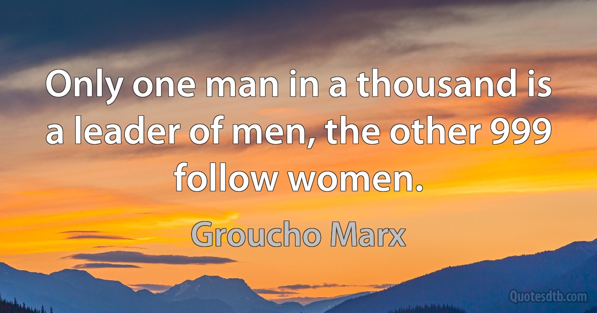 Only one man in a thousand is a leader of men, the other 999 follow women. (Groucho Marx)