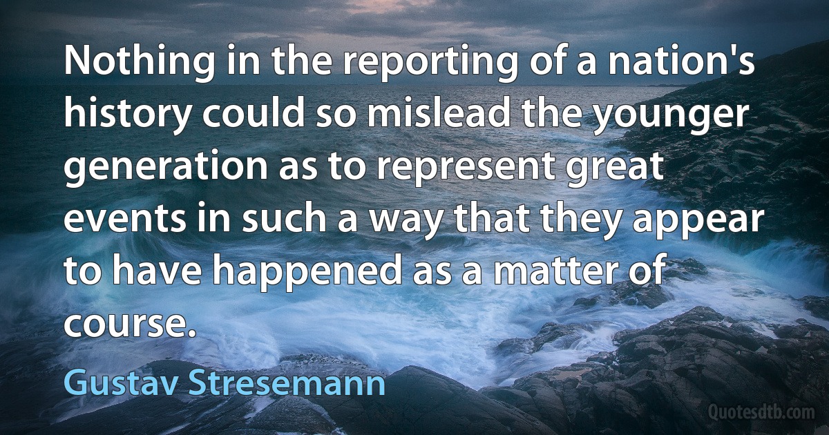 Nothing in the reporting of a nation's history could so mislead the younger generation as to represent great events in such a way that they appear to have happened as a matter of course. (Gustav Stresemann)